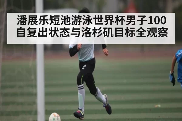 潘展乐短池游泳世界杯男子100自复出状态与洛杉矶目标全观察